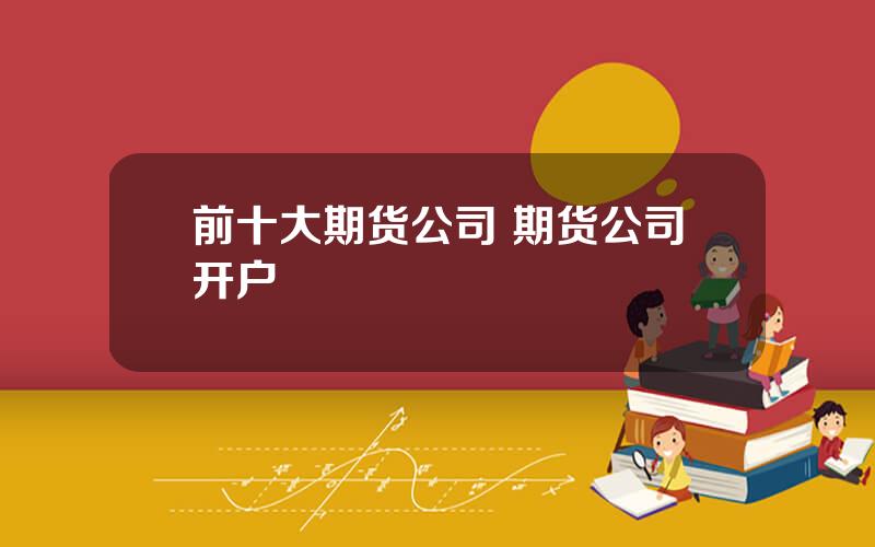 前十大期货公司 期货公司开户